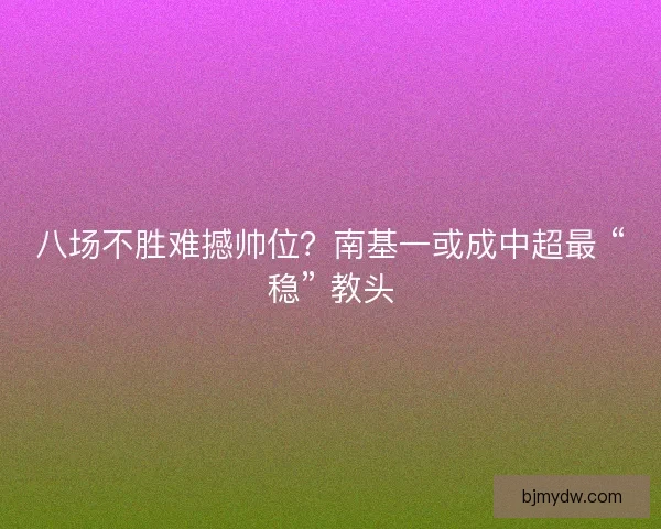 八场不胜难撼帅位？南基一或成中超最 “稳” 教头