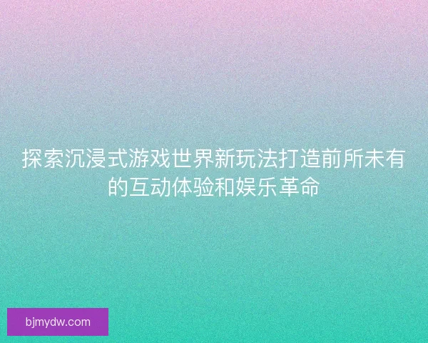 探索沉浸式游戏世界新玩法打造前所未有的互动体验和娱乐革命