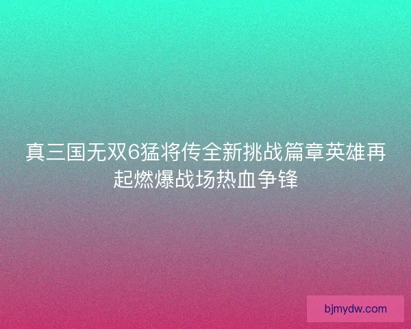 真三国无双6猛将传全新挑战篇章英雄再起燃爆战场热血争锋