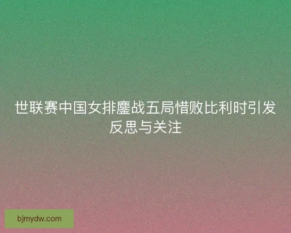 世联赛中国女排鏖战五局惜败比利时引发反思与关注