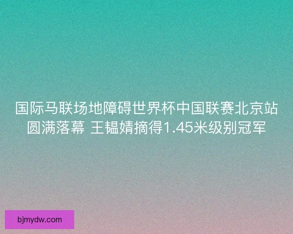 国际马联场地障碍世界杯中国联赛北京站圆满落幕 王韫婧摘得1.45米级别冠军