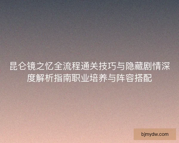 昆仑镜之忆全流程通关技巧与隐藏剧情深度解析指南职业培养与阵容搭配