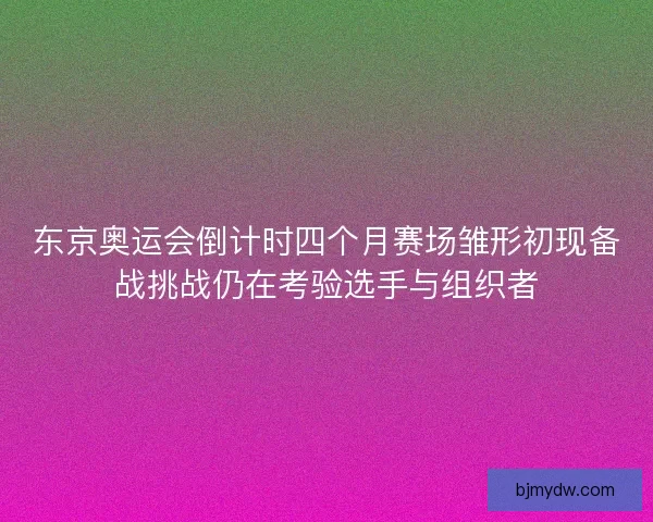 东京奥运会倒计时四个月赛场雏形初现备战挑战仍在考验选手与组织者