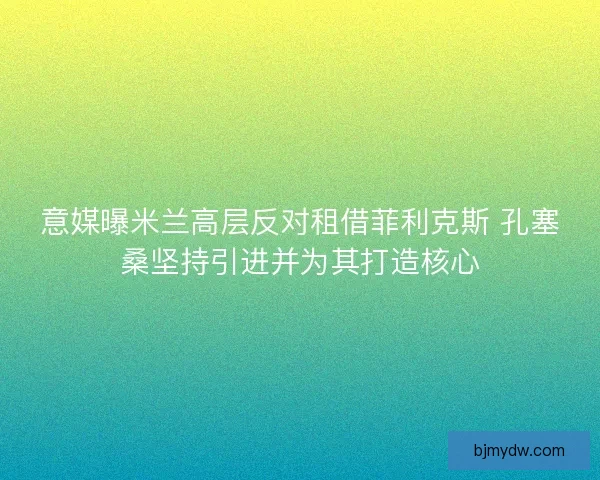 意媒曝米兰高层反对租借菲利克斯 孔塞桑坚持引进并为其打造核心