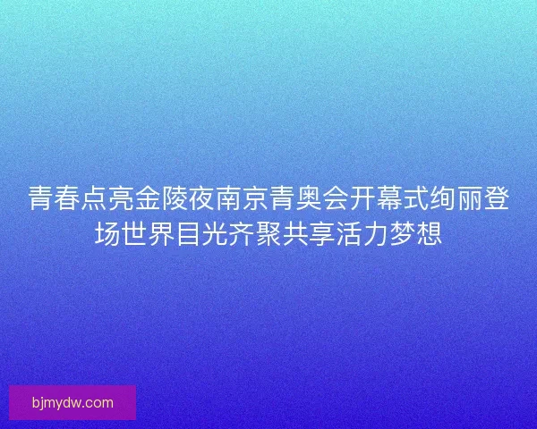 青春点亮金陵夜南京青奥会开幕式绚丽登场世界目光齐聚共享活力梦想