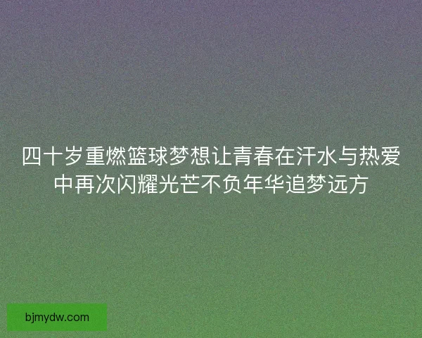 四十岁重燃篮球梦想让青春在汗水与热爱中再次闪耀光芒不负年华追梦远方