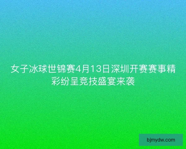 女子冰球世锦赛4月13日深圳开赛赛事精彩纷呈竞技盛宴来袭