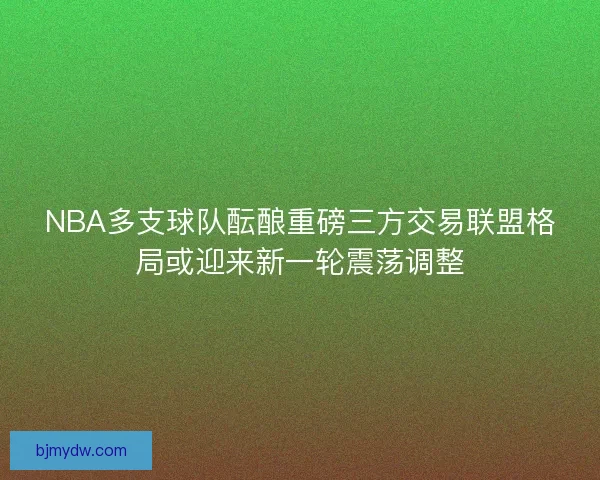 NBA多支球队酝酿重磅三方交易联盟格局或迎来新一轮震荡调整