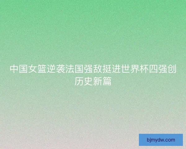 中国女篮逆袭法国强敌挺进世界杯四强创历史新篇