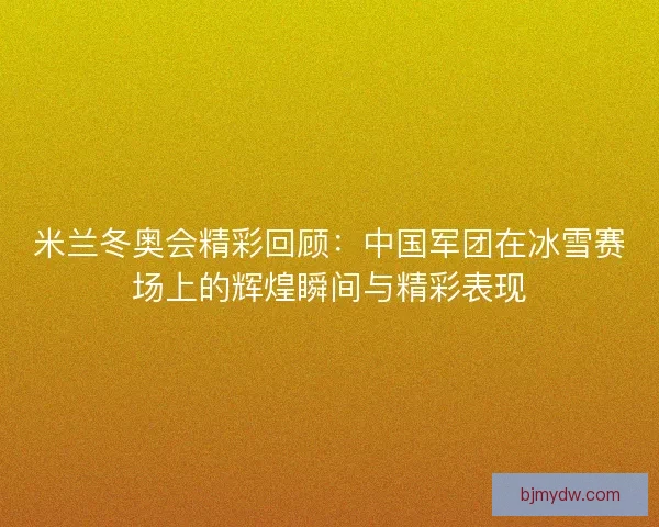 米兰冬奥会精彩回顾：中国军团在冰雪赛场上的辉煌瞬间与精彩表现