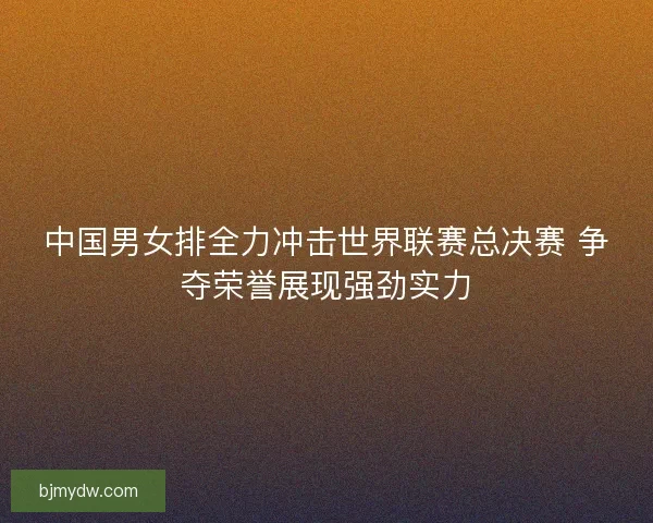 中国男女排全力冲击世界联赛总决赛 争夺荣誉展现强劲实力