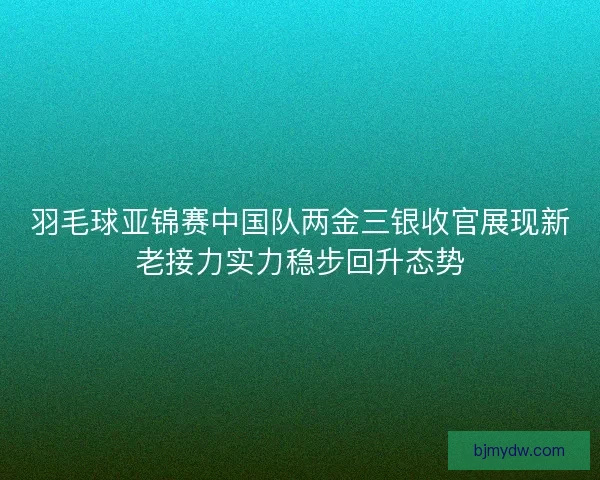 羽毛球亚锦赛中国队两金三银收官展现新老接力实力稳步回升态势