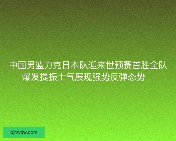 中国男篮力克日本队迎来世预赛首胜全队爆发提振士气展现强势反弹态势🏀