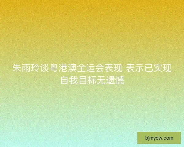 朱雨玲谈粤港澳全运会表现 表示已实现自我目标无遗憾