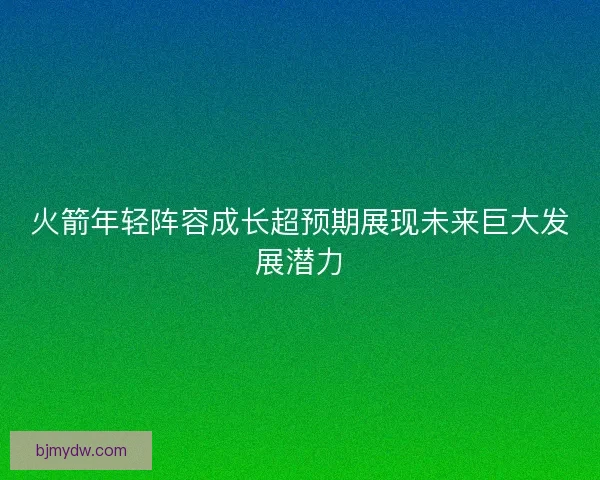 火箭年轻阵容成长超预期展现未来巨大发展潜力