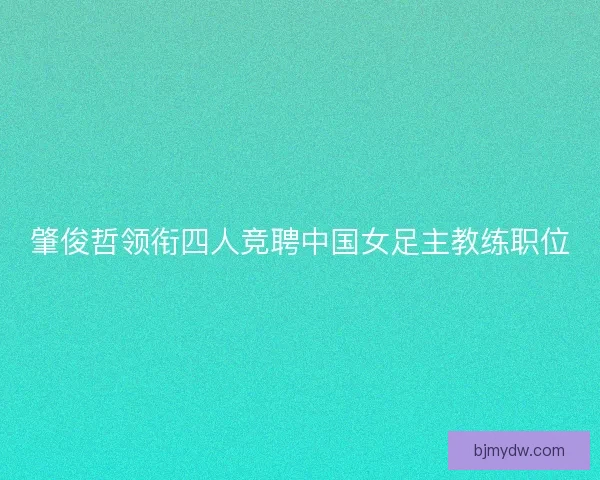 肇俊哲领衔四人竞聘中国女足主教练职位