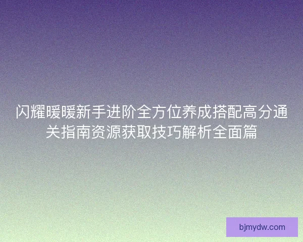 闪耀暖暖新手进阶全方位养成搭配高分通关指南资源获取技巧解析全面篇