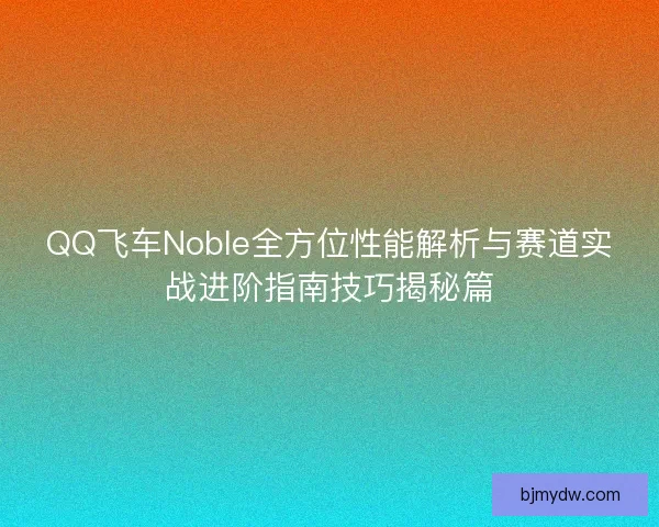QQ飞车Noble全方位性能解析与赛道实战进阶指南技巧揭秘篇