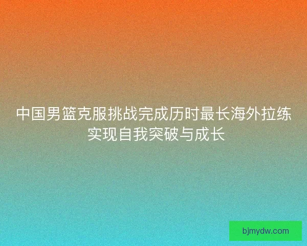 中国男篮克服挑战完成历时最长海外拉练 实现自我突破与成长