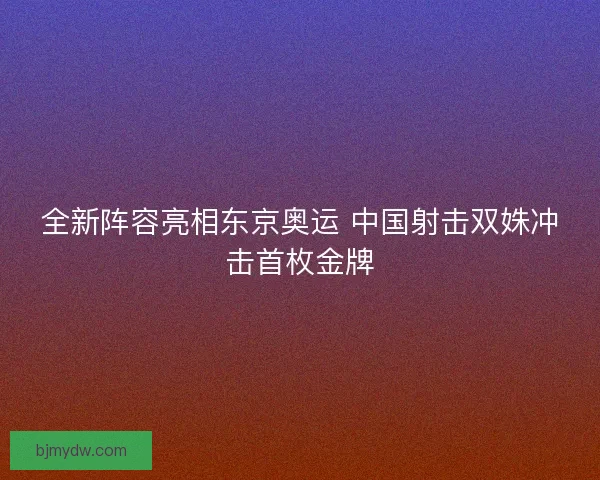 全新阵容亮相东京奥运 中国射击双姝冲击首枚金牌