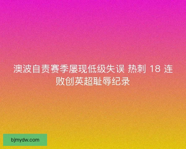 澳波自责赛季屡现低级失误 热刺 18 连败创英超耻辱纪录