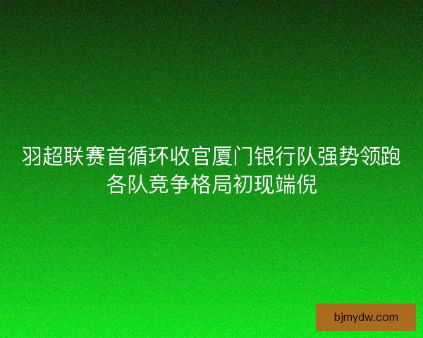 羽超联赛首循环收官厦门银行队强势领跑各队竞争格局初现端倪