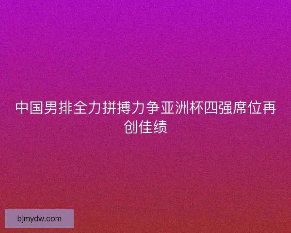 中国男排全力拼搏力争亚洲杯四强席位再创佳绩