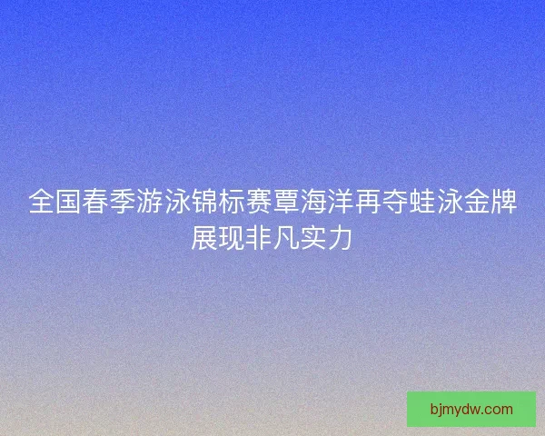 全国春季游泳锦标赛覃海洋再夺蛙泳金牌展现非凡实力