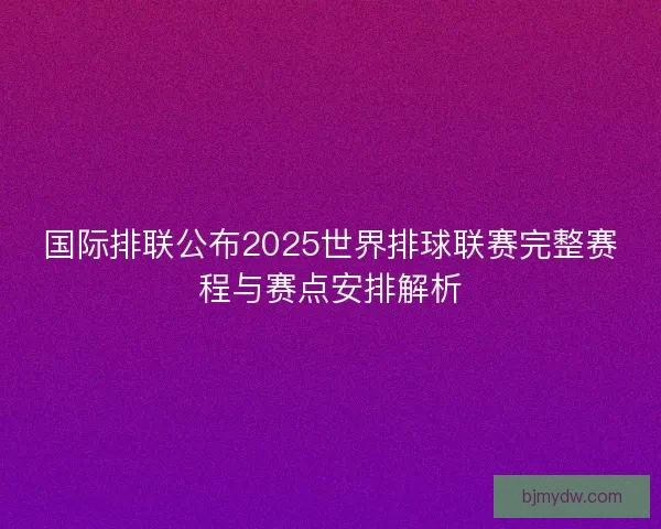 国际排联公布2025世界排球联赛完整赛程与赛点安排解析