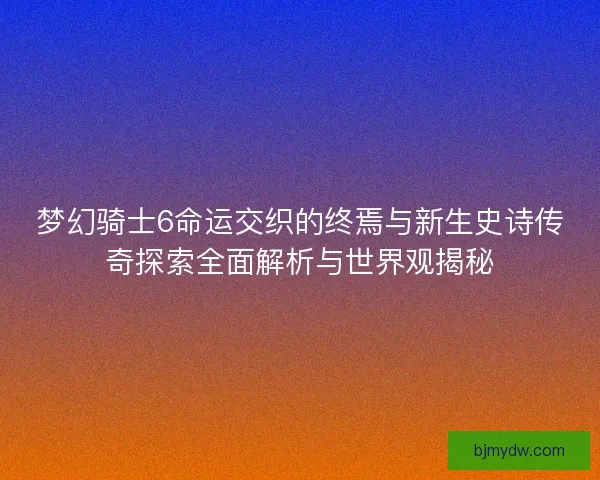 梦幻骑士6命运交织的终焉与新生史诗传奇探索全面解析与世界观揭秘