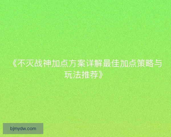 《不灭战神加点方案详解最佳加点策略与玩法推荐》