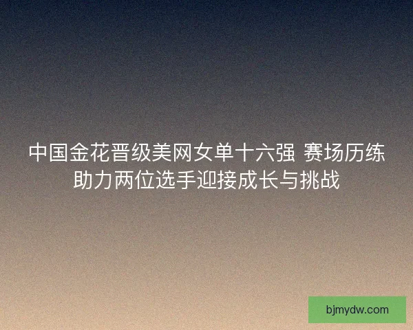 中国金花晋级美网女单十六强 赛场历练助力两位选手迎接成长与挑战