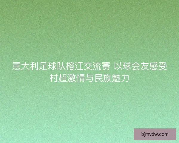 意大利足球队榕江交流赛 以球会友感受村超激情与民族魅力